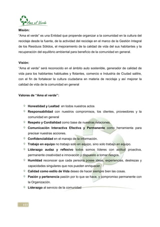 Misión:
“Ama el verde” es una Entidad que propende organizar a la comunidad en la cultura del
reciclaje desde la fuente, de la actividad del reciclaje en el marco de la Gestión Integral
de los Residuos Sólidos, el mejoramiento de la calidad de vida del sus habitantes y la
recuperación del equilibrio ambiental para beneficio de la comunidad en general.


Visión:
“Ama el verde” será reconocido en el ámbito auto sostenible, generador de calidad de
vida para los habitantes habituales y flotantes, comercio e Industria de Ciudad salitre,
con el fin de fortalecer la cultura ciudadana en materia de reciclaje y así mejorar la
calidad de vida de la comunidad en general


Valores de “Ama el verde”:


         Honestidad y Lealtad en todos nuestros actos
         Responsabilidad con nuestros compromisos, los clientes, proveedores y la
         comunidad en general
         Respeto y Cordialidad como base de nuestras relaciones.
         Comunicación Interactiva Efectiva y Permanente como herramienta para
         precisar nuestras acciones.
         Confidencialidad en el manejo de la información.
         Trabajo en equipo no trabajo solo en equipo, sino solo trabajo en equipo.
         Liderazgo audaz y reflexivo todos somos líderes con actitud proactiva,
         permanente creatividad e innovación y dispuesto a tomar riesgos.
         Humildad reconocer que cada persona posee ideas, experiencias, destrezas y
         capacidades singulares que nos pueden enriquecer.
         Calidad como estilo de Vida deseo de hacer siempre bien las cosas.
         Pasión y pertenencia pasión por lo que se hace, y compromiso permanente con
         la Organización.
         Liderazgo al servicio de la comunidad




   113
 