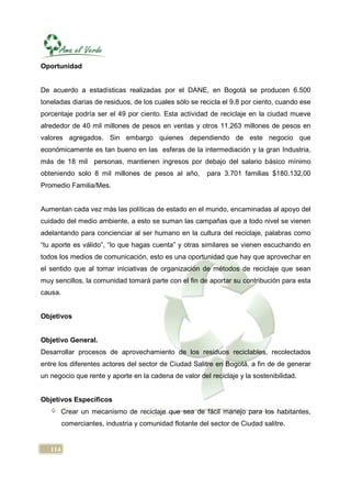 Oportunidad


De acuerdo a estadísticas realizadas por el DANE, en Bogotá se producen 6.500
toneladas diarias de residuos, de los cuales sólo se recicla el 9.8 por ciento, cuando ese
porcentaje podría ser el 49 por ciento. Esta actividad de reciclaje en la ciudad mueve
alrededor de 40 mil millones de pesos en ventas y otros 11.263 millones de pesos en
valores agregados. Sin embargo quienes dependiendo de este negocio que
económicamente es tan bueno en las esferas de la intermediación y la gran Industria,
más de 18 mil personas, mantienen ingresos por debajo del salario básico mínimo
obteniendo solo 8 mil millones de pesos al año,          para 3.701 familias $180.132,00
Promedio Familia/Mes.


Aumentan cada vez más las políticas de estado en el mundo, encaminadas al apoyo del
cuidado del medio ambiente, a esto se suman las campañas que a todo nivel se vienen
adelantando para concienciar al ser humano en la cultura del reciclaje, palabras como
“tu aporte es válido”, “lo que hagas cuenta” y otras similares se vienen escuchando en
todos los medios de comunicación, esto es una oportunidad que hay que aprovechar en
el sentido que al tomar iniciativas de organización de métodos de reciclaje que sean
muy sencillos, la comunidad tomará parte con el fin de aportar su contribución para esta
causa.


Objetivos


Objetivo General.
Desarrollar procesos de aprovechamiento de los residuos reciclables, recolectados
entre los diferentes actores del sector de Ciudad Salitre en Bogotá, a fin de de generar
un negocio que rente y aporte en la cadena de valor del reciclaje y la sostenibilidad.


Objetivos Específicos
         Crear un mecanismo de reciclaje que sea de fácil manejo para los habitantes,
         comerciantes, industria y comunidad flotante del sector de Ciudad salitre.


   114
 