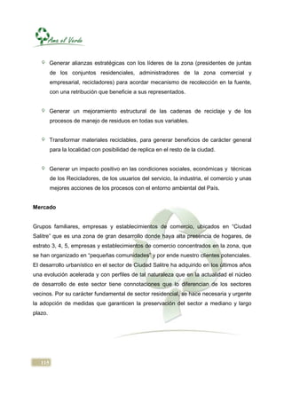 Generar alianzas estratégicas con los líderes de la zona (presidentes de juntas
         de los conjuntos residenciales, administradores de la zona comercial y
         empresarial, recicladores) para acordar mecanismo de recolección en la fuente,
         con una retribución que beneficie a sus representados.


         Generar un mejoramiento estructural de las cadenas de reciclaje y de los
         procesos de manejo de residuos en todas sus variables.


         Transformar materiales reciclables, para generar beneficios de carácter general
         para la localidad con posibilidad de replica en el resto de la ciudad.


         Generar un impacto positivo en las condiciones sociales, económicas y técnicas
         de los Recicladores, de los usuarios del servicio, la industria, el comercio y unas
         mejores acciones de los procesos con el entorno ambiental del País.


Mercado


Grupos familiares, empresas y establecimientos de comercio, ubicados en “Ciudad
Salitre” que es una zona de gran desarrollo donde haya alta presencia de hogares, de
estrato 3, 4, 5, empresas y establecimientos de comercio concentrados en la zona, que
se han organizado en “pequeñas comunidades” y por ende nuestro clientes potenciales.
El desarrollo urbanístico en el sector de Ciudad Salitre ha adquirido en los últimos años
una evolución acelerada y con perfiles de tal naturaleza que en la actualidad el núcleo
de desarrollo de este sector tiene connotaciones que lo diferencian de los sectores
vecinos. Por su carácter fundamental de sector residencial, se hace necesaria y urgente
la adopción de medidas que garanticen la preservación del sector a mediano y largo
plazo.




   115
 