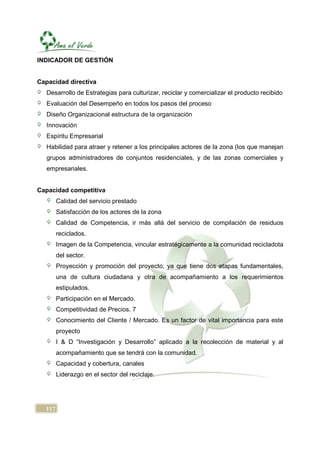 INDICADOR DE GESTIÓN


Capacidad directiva
   Desarrollo de Estrategias para culturizar, reciclar y comercializar el producto recibido
   Evaluación del Desempeño en todos los pasos del proceso
   Diseño Organizacional estructura de la organización
   Innovación
   Espíritu Empresarial
   Habilidad para atraer y retener a los principales actores de la zona (los que manejan
   grupos administradores de conjuntos residenciales, y de las zonas comerciales y
   empresariales.


Capacidad competitiva
        Calidad del servicio prestado
        Satisfacción de los actores de la zona
        Calidad de Competencia, ir más allá del servicio de compilación de residuos
        reciclados.
        Imagen de la Competencia, vincular estratégicamente a la comunidad recicladota
        del sector.
        Proyección y promoción del proyecto, ya que tiene dos etapas fundamentales,
        una de cultura ciudadana y otra de acompañamiento a los requerimientos
        estipulados.
        Participación en el Mercado.
        Competitividad de Precios. 7
        Conocimiento del Cliente / Mercado. Es un factor de vital importancia para este
        proyecto
        I & D “Investigación y Desarrollo” aplicado a la recolección de material y al
        acompañamiento que se tendrá con la comunidad.
        Capacidad y cobertura, canales
        Liderazgo en el sector del reciclaje.




  117
 