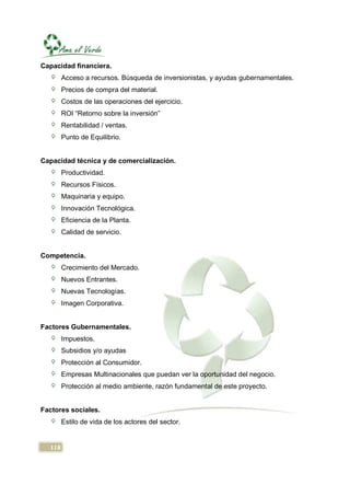 Capacidad financiera.
        Acceso a recursos. Búsqueda de inversionistas, y ayudas gubernamentales.
        Precios de compra del material.
        Costos de las operaciones del ejercicio.
        ROI “Retorno sobre la inversión”
        Rentabilidad / ventas.
        Punto de Equilibrio.


Capacidad técnica y de comercialización.
        Productividad.
        Recursos Físicos.
        Maquinaria y equipo.
        Innovación Tecnológica.
        Eficiencia de la Planta.
        Calidad de servicio.


Competencia.
        Crecimiento del Mercado.
        Nuevos Entrantes.
        Nuevas Tecnologías.
        Imagen Corporativa.


Factores Gubernamentales.
        Impuestos.
        Subsidios y/o ayudas
        Protección al Consumidor.
        Empresas Multinacionales que puedan ver la oportunidad del negocio.
        Protección al medio ambiente, razón fundamental de este proyecto.


Factores sociales.
        Estilo de vida de los actores del sector.


  118
 