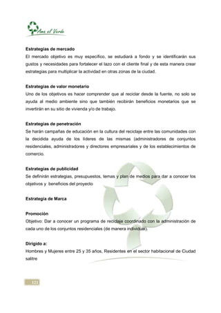 Estrategias de mercado
El mercado objetivo es muy específico, se estudiará a fondo y se identificarán sus
gustos y necesidades para fortalecer el lazo con el cliente final y de esta manera crear
estrategias para multiplicar la actividad en otras zonas de la ciudad.


Estrategias de valor monetario
Uno de los objetivos es hacer comprender que al reciclar desde la fuente, no solo se
ayuda al medio ambiente sino que también recibirán beneficios monetarios que se
invertirán en su sitio de vivienda y/o de trabajo.


Estrategias de penetración
Se harán campañas de educación en la cultura del reciclaje entre las comunidades con
la decidida ayuda de los líderes de las mismas (administradores de conjuntos
residenciales, administradores y directores empresariales y de los establecimientos de
comercio.


Estrategias de publicidad
Se definirán estrategias, presupuestos, temas y plan de medios para dar a conocer los
objetivos y beneficios del proyecto


Estrategia de Marca


Promoción
Objetivo: Dar a conocer un programa de reciclaje coordinado con la administración de
cada uno de los conjuntos residenciales (de manera individual).


Dirigido a:
Hombres y Mujeres entre 25 y 35 años, Residentes en el sector habitacional de Ciudad
salitre




   121
 