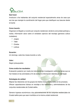 Qué hacer
Involucrar a los habitantes del conjunto residencial especialmente amas de casa que
son las que manejan la coordinación del hogar para que clasifiquen sus basuras desde
la fuente


Como hacerlo:
Organizar en Bogotá un evento por conjunto residencial, donde la comunidad participe y
reciba, información clave sobre el verdadero ejercicio del reciclaje (generara cultura
ciudadana)
         Juegos
         Taller
         Charlas
         Lúdicas


Duración:
Un domingo, cada tres meses durante un año.


Valor:
Según presupuestos


Como evalúo los resultados:
Evaluación posterior por medio de instrumento de investigación sobre los temas que se
han tratado en las actividades a fin de evaluar la información retenida por del target.


Estrategias de calidad
Mejorar las relaciones con los grupos de interés mixtos involucrados en los procesos.
Ofrecer capacitaciones lúdicas en reciclaje a los habitantes y administradores de los
conjuntos residenciales de Ciudad salitre.


Generar ingresos económicos a las administraciones de los conjuntos residenciales de
Ciudad salitre para que sean invertidos en la misma unidad residencial.


   122
 