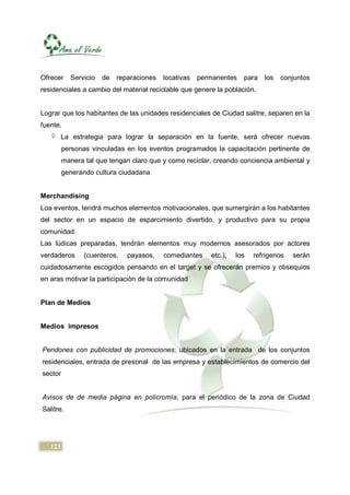 Ofrecer    Servicio   de   reparaciones   locativas   permanentes   para    los   conjuntos
residenciales a cambio del material reciclable que genere la población.


Lograr que los habitantes de las unidades residenciales de Ciudad salitre, separen en la
fuente.
         La estrategia para lograr la separación en la fuente, será ofrecer nuevas
         personas vinculadas en los eventos programados la capacitación pertinente de
         manera tal que tengan claro que y como reciclar, creando conciencia ambiental y
         generando cultura ciudadana


Merchandising
Loa eventos, tendrá muchos elementos motivacionales, que sumergirán a los habitantes
del sector en un espacio de esparcimiento divertido, y productivo para su propia
comunidad.
Las lúdicas preparadas, tendrán elementos muy modernos asesorados por actores
verdaderos      (cuenteros,   payasos,    comediantes    etc.),   los   refrigerios   serán
cuidadosamente escogidos pensando en el target y se ofrecerán premios y obsequios
en aras motivar la participación de la comunidad


Plan de Medios


Medios impresos


Pendones con publicidad de promociones; ubicados en la entrada de los conjuntos
residenciales, entrada de presonal de las empresa y establecimientos de comercio del
sector


Avisos de de media página en policromía, para el periódico de la zona de Ciudad
Salitre.




   123
 