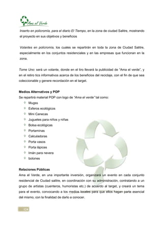 Inserto en policromía, para el diario El Tiempo, en la zona de ciudad Salitre, mostrando
el proyecto en sus objetivos y beneficios


Volantes en policromía, los cuales se repartirán en toda la zona de Ciudad Salitre,
especialmente en los conjuntos residenciales y en las empresas que funcionan en la
zona.


Tome Uno: será un volante, donde en el tiro llevará la publicidad de “Ama el verde”, y
en el retiro tics informativos acerca de los beneficios del reciclaje, con el fin de que sea
coleccionable y genere recordación en el target.


Medios Alternativos y POP
Se repartirá material POP con logo de “Ama el verde” tal como:
         Mugss
         Esferos ecológicos
         Mini Canecas
         Juguetes para niños y niñas
         Bolsa ecológicas
         Portaminas
         Calculadoras
         Porta vasos
         Porta lápices
         Imán para nevera
         botones


Relaciones Públicas
Ama el Verde, en una importante inversión, organizará un evento en cada conjunto
residencial de Ciudad salitre, en coordinación con su administración, contratando a un
grupo de artistas (cuenteros, humoristas etc.) de acuerdo al target, y creará un tema
para el evento, convocando a los medios locales para que ellos hagan parte esencial
del mismo, con la finalidad de darlo a conocer.


   124
 