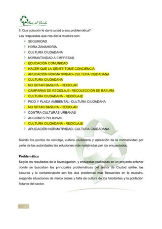 8. Que solución le daría usted a esa problemática?
Las respuestas que nos dio la muestra son:
         SEGURIDAD
         HORA ZANAHORIA
         CULTURA CIUDADANA
         NORMATIVIDAD A EMPRESAS
         EDUCACIÓN COMUNIDAD
         HACER QUE LA GENTE TOME CONCIENCIA
         APLICACIÓN NORMATIVIDAD- CULTURA CIUDADANA
         CULTURA CIUDADANA
         NO BOTAR BASURA - RECICLAR
         CAMPAÑAS DE RECICLAJE- RECOLECCIÓN DE BASURA
         CULTURA CIUDADANA - RECICLAJE
         PICO Y PLACA AMBIENTAL- CULTURA CIUDADANA
         NO BOTAR BASURA - RECICLAR
         CONTRA CULTURAS URBANAS
         ACCIONES POLICIVAS
         CULTURA CIUDADANA - RECICLAJE
         APLICACIÓN NORMATIVIDAD- CULTURA CIUDADANA


Siendo los puntos de reciclaje, cultura ciudadana y aplicación de la normatividad por
parte de las autoridades las soluciones más nombradas por los encuestados.


Problemática
Según los resultados de la Investigación, y encuestas realizadas en un proyecto anterior
donde se buscaban las principales problemáticas del sector de Ciudad salitre, las
basuras y la contaminación son los dos problemas más frecuentes en la muestra,
alegando situaciones de malos olores y falta de cultura de los habitantes y la población
flotante del sector.




   107
 