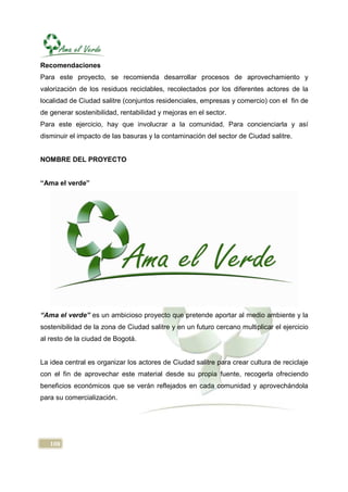 Recomendaciones
Para este proyecto, se recomienda desarrollar procesos de aprovechamiento y
valorización de los residuos reciclables, recolectados por los diferentes actores de la
localidad de Ciudad salitre (conjuntos residenciales, empresas y comercio) con el fin de
de generar sostenibilidad, rentabilidad y mejoras en el sector.
Para este ejercicio, hay que involucrar a la comunidad. Para concienciarla y así
disminuir el impacto de las basuras y la contaminación del sector de Ciudad salitre.


NOMBRE DEL PROYECTO


“Ama el verde”




“Ama el verde” es un ambicioso proyecto que pretende aportar al medio ambiente y la
sostenibilidad de la zona de Ciudad salitre y en un futuro cercano multiplicar el ejercicio
al resto de la ciudad de Bogotá.


La idea central es organizar los actores de Ciudad salitre para crear cultura de reciclaje
con el fin de aprovechar este material desde su propia fuente, recogerla ofreciendo
beneficios económicos que se verán reflejados en cada comunidad y aprovechándola
para su comercialización.




   108
 