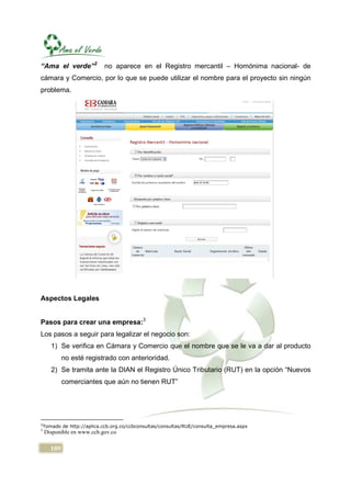 “Ama el verde”2              no aparece en el Registro mercantil – Homónima nacional- de
cámara y Comercio, por lo que se puede utilizar el nombre para el proyecto sin ningún
problema.




Aspectos Legales


Pasos para crear una empresa:3
Los pasos a seguir para legalizar el negocio son:
       1) Se verifica en Cámara y Comercio que el nombre que se le va a dar al producto
             no esté registrado con anterioridad.
       2) Se tramita ante la DIAN el Registro Único Tributario (RUT) en la opción “Nuevos
             comerciantes que aún no tienen RUT”




2
    Tomado de http://aplica.ccb.org.co/ccbconsultas/consultas/RUE/consulta_empresa.aspx
3
    Disponible en www.ccb.gov.co

       109
 