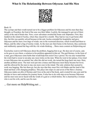 What Is The Relationship Between Odysseus And His Men
Book 10
The cyclops and their wrath turned out to be a bigger problem for Odysseus and his men than they
thought, as Poseidon, the God of the seas was their father. Luckily, the managed to get out of there
safely at the end of book nine. Now, a new adventure awaited the home sick shipmates. First, they
landed on the island of Aeolus, where they stayed for a month. They had no way to get home after
this, but this was quickly solved because at the end, Aeolus extended his hospitality and gave
Odysseus and his men a two bags of winds: one in the westward direction, which would lead them to
Ithaca, and the other a bag of stormy winds. As the men saw their home in the horizon, they carelessly
and stubbornly opened the bag with the vile winds thinking ... Show more content on Helpwriting.net
...
Eurylochus went to tell Odysseus about the problem, begging him to go. He does not of course, and,
as he goes to save them, a solution to his problem appeared in thin air. The god Hermes, in the form of
a man, gave Odysseus some herbs that would help him resist Circe s power. He was also warned that
the witch had to swear to not play any more tricks on the men. When he went to her palace, Circe tried
to turn Odysseus into an animal, but, after this did not work, she turned the hogs back into men. Here,
another problem arose. The men were put into a trance and Odysseus most likely became her lover,
and this allowed for the men to stay one more year in the island. The only solution that seemed to
work was begging. She lets them go, but she says that they must first visit Hades and the land of the
dead and hear a life changing prophecy. This plays into steps six and seven of the Hero s Journey.
Odysseus makes an allie of Hermes and Circe at the end of the book, and is tested for one year until he
decides to leave and continue his journey home. It also has to do with step seven because Odysseus
and his men were never faced with the wrath of a god or a which before. He is charmed by a woman
who is not his wife, and he sees his men
... Get more on HelpWriting.net ...
 
