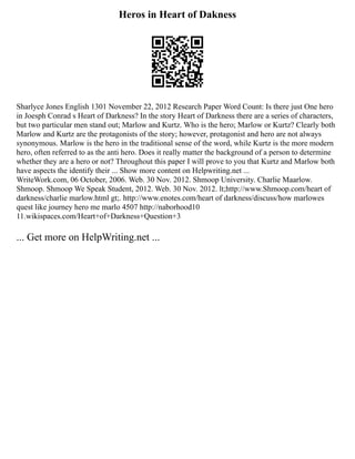 Heros in Heart of Dakness
Sharlyce Jones English 1301 November 22, 2012 Research Paper Word Count: Is there just One hero
in Joesph Conrad s Heart of Darkness? In the story Heart of Darkness there are a series of characters,
but two particular men stand out; Marlow and Kurtz. Who is the hero; Marlow or Kurtz? Clearly both
Marlow and Kurtz are the protagonists of the story; however, protagonist and hero are not always
synonymous. Marlow is the hero in the traditional sense of the word, while Kurtz is the more modern
hero, often referred to as the anti hero. Does it really matter the background of a person to determine
whether they are a hero or not? Throughout this paper I will prove to you that Kurtz and Marlow both
have aspects the identify their ... Show more content on Helpwriting.net ...
WriteWork.com, 06 October, 2006. Web. 30 Nov. 2012. Shmoop University. Charlie Maarlow.
Shmoop. Shmoop We Speak Student, 2012. Web. 30 Nov. 2012. lt;http://www.Shmoop.com/heart of
darkness/charlie marlow.html gt;. http://www.enotes.com/heart of darkness/discuss/how marlowes
quest like journey hero me marlo 4507 http://naborhood10
11.wikispaces.com/Heart+of+Darkness+Question+3
... Get more on HelpWriting.net ...
 
