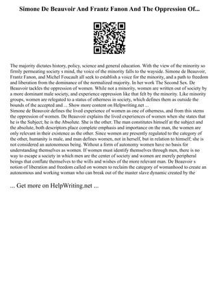 Simone De Beauvoir And Frantz Fanon And The Oppression Of...
The majority dictates history, policy, science and general education. With the view of the minority so
firmly permeating society s mind, the voice of the minority falls to the wayside. Simone de Beauvoir,
Frantz Fanon, and Michel Foucault all seek to establish a voice for the minority, and a path to freedom
and liberation from the dominance of the normalized majority. In her work The Second Sex. De
Beauvoir tackles the oppression of women. While not a minority, women are written out of society by
a more dominant male society, and experience oppression like that felt by the minority. Like minority
groups, women are relegated to a status of otherness in society, which defines them as outside the
bounds of the accepted and ... Show more content on Helpwriting.net ...
Simone de Beauvoir defines the lived experience of women as one of otherness, and from this stems
the oppression of women. De Beauvoir explains the lived experiences of women when she states that
he is the Subject; he is the Absolute. She is the other. The man constitutes himself at the subject and
the absolute, both descriptors place complete emphasis and importance on the man, the women are
only relevant in their existence as the other. Since women are presently regulated to the category of
the other, humanity is male, and man defines women, not in herself, but in relation to himself; she is
not considered an autonomous being. Without a form of autonomy women have no basis for
understanding themselves as women. If women must identify themselves through men, there is no
way to escape a society in which men are the center of society and women are merely peripheral
beings that conflate themselves to the wills and wishes of the more relevant man. De Beauvoir s
notion of liberation and freedom called on women to reclaim the category of womanhood to create an
autonomous and working woman who can break out of the master slave dynamic created by the
... Get more on HelpWriting.net ...
 