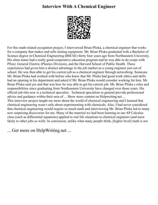 Interview With A Chemical Engineer
For this math related occupation project, I interviewed Brian Pliska, a chemical engineer that works
for a company that makes and sells mining equipment. Mr. Brian Pliska graduated with a Bachelor of
Science degree in Chemical Engineering (BSChE) thirty four years ago from Northeastern University.
His alma mater had a really good cooperative education program and he was able to do coops with
Pfizer, General Electric (Plastics Division), and the Harvard School of Public Health. These
experiences had given him a distinct advantage in the job market as a young engineer just out of
school. He was then able to get his current job as a chemical engineer through networking. Someone
Mr. Brian Pliska had worked with before who knew that Mr. Pliska had good work ethics and skills
had an opening in his department and asked if Mr. Brian Pliska would consider working for him. Mr.
Brian Pliska said yes and that was how he was able to get his current job. Mr. Brian Pliska s roles and
responsibilities since graduating from Northeastern University have changed over those years. His
official job title now is a technical specialist . Technical specialists in general provide professional
advice and guidance within their area of ... Show more content on Helpwriting.net ...
This interview project taught me more about the world of chemical engineering and I learned that
chemical engineering wasn t only about experimenting with chemicals. Also, I had never considered
that chemical engineering would require so much math and interviewing Mr. Brian Pliska led to many
new surprising discoveries for me. Many of the material we had been learning in our AP Calculus
class (such as differential equations) applied to real life situations to chemical engineers (and most
likely to other jobs as well). In conclusion, unlike what many people think, [higher level] math is not
... Get more on HelpWriting.net ...
 