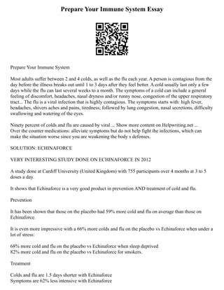 Prepare Your Immune System Essay
Prepare Your Immune System
Most adults suffer between 2 and 4 colds, as well as the flu each year. A person is contagious from the
day before the illness breaks out until 1 to 3 days after they feel better. A cold usually last only a few
days while the flu can last several weeks to a month. The symptoms of a cold can include a general
feeling of discomfort, headaches, nasal dryness and/or runny nose, congestion of the upper respiratory
tract... The flu is a viral infection that is highly contagious. The symptoms starts with: high fever,
headaches, shivers aches and pains, tiredness; followed by lung congestion, nasal secretions, difficulty
swallowing and watering of the eyes.
Ninety percent of colds and flu are caused by viral ... Show more content on Helpwriting.net ...
Over the counter medications: alleviate symptoms but do not help fight the infections, which can
make the situation worse since you are weakening the body s defenses.
SOLUTION: ECHINAFORCE
VERY INTERESTING STUDY DONE ON ECHINAFORCE IN 2012
A study done at Cardiff University (United Kingdom) with 755 participants over 4 months at 3 to 5
doses a day.
It shows that Echinaforce is a very good product in prevention AND treatment of cold and flu.
Prevention
It has been shown that those on the placebo had 59% more cold and flu on average than those on
Echinaforce.
It is even more impressive with a 66% more colds and flu on the placebo vs Echinaforce when under a
lot of stress:
68% more cold and flu on the placebo vs Echinaforce when sleep deprived
82% more cold and flu on the placebo vs Echinaforce for smokers.
Treatment
Colds and flu are 1.5 days shorter with Echinaforce
Symptoms are 62% less intensive with Echinaforce
 