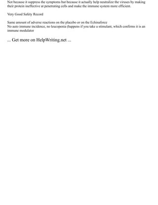 Not because it suppress the symptoms but because it actually help neutralize the viruses by making
their protein ineffective at penetrating cells and make the immune system more efficient.
Very Good Safety Record
Same amount of adverse reactions on the placebo or on the Echinaforce
No auto immune incidence, no leucopenia (happens if you take a stimulant, which confirms it is an
immune modulator
... Get more on HelpWriting.net ...
 
