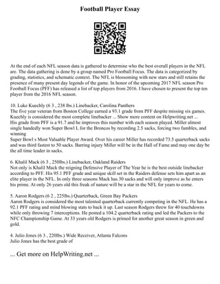 Football Player Essay
At the end of each NFL season data is gathered to determine who the best overall players in the NFL
are. The data gathering is done by a group named Pro Football Focus. The data is categorized by
grading, statistics, and schematic context. The NFL is blossoming with new stars and still retains the
presence of many present day legends of the game. In honor of the upcoming 2017 NFL season Pro
Football Focus (PFF) has released a list of top players from 2016. I have chosen to present the top ten
player from the 2016 NFL season.
10. Luke Kuechly (6 3 , 238 lbs.) Linebacker, Carolina Panthers
The five year veteran from Boston College earned a 93.1 grade from PFF despite missing six games.
Kuechly is considered the most complete linebacker ... Show more content on Helpwriting.net ...
His grade from PFF is a 91.7 and he improves this number with each season played. Miller almost
single handedly won Super Bowl L for the Broncos by recording 2.5 sacks, forcing two fumbles, and
winning
Super Bowl s Most Valuable Player Award. Over his career Miller has recorded 73.5 quarterback sacks
and was third fastest to 50 sacks. Barring injury Miller will be in the Hall of Fame and may one day be
the all time leader in sacks.
6. Khalil Mack (6 3 , 250lbs.) Linebacker, Oakland Raiders
Not only is Khalil Mack the reigning Defensive Player of The Year he is the best outside linebacker
according to PFF. His 95.1 PFF grade and unique skill set in the Raiders defense sets him apart as an
elite player in the NFL. In only three seasons Mack has 30 sacks and will only improve as he enters
his prime. At only 26 years old this freak of nature will be a star in the NFL for years to come.
5. Aaron Rodgers (6 2 , 225lbs.) Quarterback, Green Bay Packers
Aaron Rodgers is considered the most talented quarterback currently competing in the NFL. He has a
92.1 PFF rating and mind blowing stats to back it up. Last season Rodgers threw for 40 touchdowns
while only throwing 7 interceptions. He posted a 104.2 quarterback rating and led the Packers to the
NFC Championship Game. At 33 years old Rodgers is primed for another great season in green and
gold.
4. Julio Jones (6 3 , 220lbs.) Wide Receiver, Atlanta Falcons
Julio Jones has the best grade of
... Get more on HelpWriting.net ...
 
