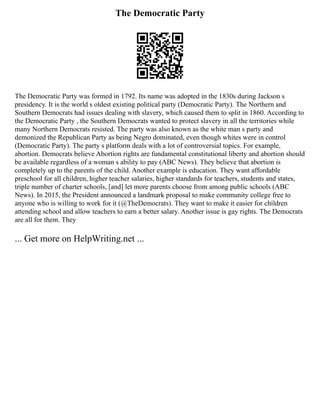 The Democratic Party
The Democratic Party was formed in 1792. Its name was adopted in the 1830s during Jackson s
presidency. It is the world s oldest existing political party (Democratic Party). The Northern and
Southern Democrats had issues dealing with slavery, which caused them to split in 1860. According to
the Democratic Party , the Southern Democrats wanted to protect slavery in all the territories while
many Northern Democrats resisted. The party was also known as the white man s party and
demonized the Republican Party as being Negro dominated, even though whites were in control
(Democratic Party). The party s platform deals with a lot of controversial topics. For example,
abortion. Democrats believe Abortion rights are fundamental constitutional liberty and abortion should
be available regardless of a woman s ability to pay (ABC News). They believe that abortion is
completely up to the parents of the child. Another example is education. They want affordable
preschool for all children, higher teacher salaries, higher standards for teachers, students and states,
triple number of charter schools, [and] let more parents choose from among public schools (ABC
News). In 2015, the President announced a landmark proposal to make community college free to
anyone who is willing to work for it (@TheDemocrats). They want to make it easier for children
attending school and allow teachers to earn a better salary. Another issue is gay rights. The Democrats
are all for them. They
... Get more on HelpWriting.net ...
 