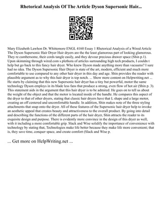Rhetorical Analysis Of The Article Dyson Supersonic Hair...
Mary Elizabeth Lawhon Dr. Whittemore ENGL 4160 Essay 1 Rhetorical Analysis of a Wired Article
The Dyson Supersonic Hair Dryer Hair dryers are the the least glamorous part of looking glamorous.
They re cumbersome, their cords tangle easily, and they devour precious drawer space (Shin p.1).
Upon skimming through wired.com s plethora of articles surrounding high tech products, I couldn t
help but go back to this fancy hair dryer. Who knew Dyson made anything more than vacuums? I sure
had no idea. The Dyson Supersonic Hair Dryer is state of the art, modern, efficient and much more
comfortable to use compared to any other hair dryer in this day and age. Shin provides the reader with
plausible argument as to why this hair dryer is top notch. ... Show more content on Helpwriting.net ...
He starts by claiming that this new Supersonic hair dryer has a tiny but powerful, motor the same
technology Dyson employs in its blade less fans that produce a strong, even flow of hot air (Shin p. 3).
This statement aids in the argument that this hair dryer is to be admired. He goes on to tell us about
the weight of the object and that the motor is located inside of the handle. He compares this aspect of
the dryer to that of other dryers, stating that classic hair dryers have that L shape and a large motor,
creating an off centered and uncomfortable handle. In addition, Shin makes note of the three styling
attachments that snap onto the dryer. All of these features of the Supersonic hair dryer help to invoke
an aesthetic appeal that creates beauty and attractiveness to the overall product. By going into detail
and describing the functions of the different parts of the hair dryer, Shin attracts the reader to its
exquisite design and purpose. There is evidently more convince in the design of this dryer as well,
with it including a more comfortable grip. Slack and Wise solidify the importance of convenience with
technology by stating that, Technologies make life better because they make life more convenient; that
is, they save time, conquer space, and create comfort (Slack and Wise p.
... Get more on HelpWriting.net ...
 