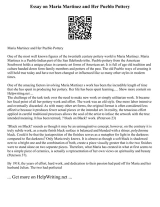 Essay on Maria Martinez and Her Pueblo Pottery
Maria Martinez and Her Pueblo Pottery
One of the most well known figures of the twentieth century pottery world is Maria Martinez. Maria
Martinez is a Pueblo Indian part of the San Ildefondo tribe. Pueblo pottery from the American
Southwest holds a unique place in ceramic art forms of American art. It is full of age old tradition and
culture handed down form family members and potters of the past. The old Pueblo ways of creating it
still hold true today and have not been changed or influenced like so many other styles in modern
times.
One of the amazing factors involving Maria Martinez s work has been the incredible length of time
that she has spent in producing her pottery. Her life has been spent learning, ... Show more content on
Helpwriting.net ...
The challenge of the task took over the need to make new work or simply utilitarian work. It became
her focal point of all her pottery work and effort. The work was an old style. One more labor intensive
and eventually discarded. As with many other art forms, the original format is often considered less
effective because it produces fewer actual pieces or the intended art. In reality, the tenacious effort
applied in careful traditional processes allows the soul of the artist to infuse the artwork with the true
intended meaning. It has been termed, ? black on Black? work. (Peterson 23)
?Black on Black? sounds as though it may be an unimaginative concept, however, on the contrary it is
truly subtle work, as a matte finish black surface is balanced and blended with a shiner, polychrome
black. Could it be that the juxtaposition of the finishes serves as a metaphor for light in the darkness
compared to flat darkness? Only Maria truly knows. It is almost as though a soft black is shadowed
next to a bright one and the combination of both, create a piece visually greater that is the two finishes
were to stand alone on two separate pieces. Therefore, what Maria has created in what at first seems to
be a simple piece of ceramics, is actually a representation of her own views on spirituality and beauty
(Peterson 37).
By 1918, the years of effort, hard work, and dedication to their passion had paid off for Maria and her
husband Julian. The two had perfected
... Get more on HelpWriting.net ...
 
