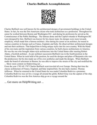 Charles Bulfinch Accomplishments
Charles Bulfinch was well known for his architectural designs of government buildings in the United
States. In fact, he was the first American citizen who took architecture as a profession. Throughout his
career he worked between Boston and Washington D.C. and during his profession he served as the
Commissioner of the Public Buildings . The famous dome and the Capitol rotunda in Washington DC
were designed by him. Bulfinch was known for his classic taste; his designs were more towards
simplicity, which made him a famous architect. Also during his career as an architect, he toured in
various countries in Europe such as France, England, and Italy. He observed their architectural designs
and met their architects. That helped him to bring unique styles into his own country. With the blend
of his own taste and the inspiration from various countries, he built classic architectures in America.
He was the one who brought Adam style architecture into the United States after meeting Robert
Adam, a Scottish architect . As per architect succession Bulfinch was in the fourth position in the
United States. When he took hold of the position, he used the designs and plans of Benjamin who was
the predecessor, but he also made use of his own aesthetics and made the designs . When Bulfinch
made the board of selectmen in Boston, he was able to improve the streets of the city and modified the
... Show more content on Helpwriting.net ...
From the year 1785 till 1787 Charles Bulfinch went traveled all over Europe. During that time the
classic architecture of France, England, and Italy inspired him. He also had a mentor, Thomas
Jefferson . When he returned to the United States he was made Columbia Rediviva s promoter.
Columbia Rediviva was set for a voyage all around the globe; Robert Gray was the captain of the ship.
Columbia Rediviva was the first America ship go on a voyage around the
... Get more on HelpWriting.net ...
 