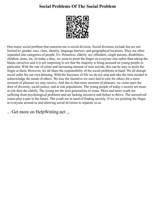 Social Problems Of The Social Problem
One major social problem that concerns me is social division. Social divisions include but are not
limited to: gender, race, class, identity, language barriers, and geographical locations. They are often
separated into categories of people. Ex. Homeless, elderly, sex offenders, single parents, disabilities,
children, teens, etc. In today s time, we seem to point the finger on everyone else rather than taking the
blame ourselves and it is not surprising to see that the majority is being accused on young people in
particular. With the rate of crime and increasing amount of teen suicide, this can be easy to point the
finger at them. However, we all share the responsibility of the social problems at hand. We all disrupt
social order for our own pleasing. With the busyness of life we do not stop and take the time needed to
acknowledge the needs of others. We lose the incentive we once had to care for others for a mere
moment of pleasure we may receive. And due to that mere moment of pleasure, we come open the
door of diversity, social justice, and at risk populations. The young people of today s society are more
at risk then the elderly. The young are the next generations to come. More and more youth are
suffering from psychological problems and are lacking incentive and failure to thrive. The unresolved
issues play a part in the future. The youth are in need of finding security. If we are pointing the finger
at everyone around us and allowing social divisions to separate us as
... Get more on HelpWriting.net ...
 