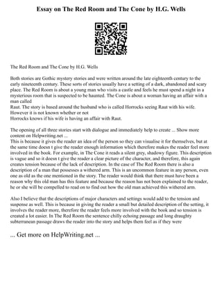 Essay on The Red Room and The Cone by H.G. Wells
The Red Room and The Cone by H.G. Wells
Both stories are Gothic mystery stories and were written around the late eighteenth century to the
early nineteenth century. These sorts of stories usually have a setting of a dark, abandoned and scary
place. The Red Room is about a young man who visits a castle and feels he must spend a night in a
mysterious room that is suspected to be haunted. The Cone is about a woman having an affair with a
man called
Raut. The story is based around the husband who is called Horrocks seeing Raut with his wife.
However it is not known whether or not
Horrocks knows if his wife is having an affair with Raut.
The opening of all three stories start with dialogue and immediately help to create ... Show more
content on Helpwriting.net ...
This is because it gives the reader an idea of the person so they can visualise it for themselves, but at
the same time doesn t give the reader enough information which therefore makes the reader feel more
involved in the book. For example, in The Cone it reads a silent grey, shadowy figure. This description
is vague and so it doesn t give the reader a clear picture of the character, and therefore, this again
creates tension because of the lack of description. In the case of The Red Room there is also a
description of a man that possesses a withered arm. This is an uncommon feature in any person, even
one as old as the one mentioned in the story. The reader would think that there must have been a
reason why this old man has this feature and because the reason has not been explained to the reader,
he or she will be compelled to read on to find out how the old man achieved this withered arm.
Also I believe that the descriptions of major characters and settings would add to the tension and
suspense as well. This is because in giving the reader a small but detailed description of the setting, it
involves the reader more, therefore the reader feels more involved with the book and so tension is
created a lot easier. In The Red Room the sentence chilly echoing passage and long draughty
subterranean passage draws the reader into the story and helps them feel as if they were
... Get more on HelpWriting.net ...
 