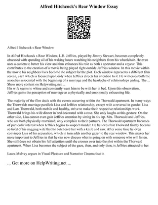 Alfred Hitchcock’s Rear Window Essay
Alfred Hitchcock s Rear Window
In Alfred Hitchcock s Rear Window, L.B. Jeffries, played by Jimmy Stewart, becomes completely
obsessed with spending all of his waking hours watching his neighbors from his wheelchair. He even
uses a camera to better his view and thus enhances his role as both a spectator and a voyeur. This
contributes to the creation of a movie being played right outside Jeffries window. In this movie within
the movie his neighbors lives become the subject for the plot. Each window represents a different film
screen, each which is focused upon only when Jeffries directs his attention to it. He witnesses both the
anxieties associated with the beginning of a marriage and the heartache of relationships ending. The ...
Show more content on Helpwriting.net ...
His wife seems to whine and constantly want him to be with her in bed. Upon this observation,
Jeffries gains the perception of marriage as a physically and emotionally exhausting life.
The majority of the film deals with the events occurring within the Thorwald apartment. In many ways
the Thorwalds marriage parallels Lisa and Jeffries relationship, except with a reversal in gender. Lisa
and Lars Thorwald, both mobile and healthy, strive to make their respective relationships work.
Thorwald brings his wife dinner in bed decorated with a rose. She only laughs at this gesture. On the
other side, Lisa cannot even gain Jeffries attention by sitting in his lap. Mrs. Thorwald and Jeffries,
who are both physically restrained, only complain to their partners. The Thorwald apartment becomes
of particular interest when Jeffries begins to suspect murder. He believes that Thorwald finally became
so tired of his nagging wife that he butchered her with a knife and saw. After some time he even
convinces Lisa of his accusation, which in turn adds another gazer to the rear window. This makes her
more important to Jeffries in that he can now discuss what is going on with someone who will listen.
She still does not obtain his full attention until she crosses over into the plot within the Thorwald
apartment. When Lisa becomes the subject of the gaze, then, and only then, is Jeffries attracted to her.
Laura Mulvey argues in Visual Pleasure and Narrative Cinema that in
... Get more on HelpWriting.net ...
 