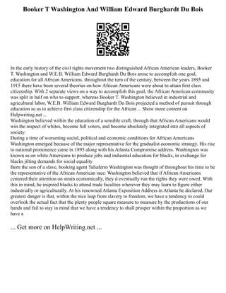 Booker T Washington And William Edward Burghardt Du Bois
In the early history of the civil rights movement two distinguished African American leaders, Booker
T. Washington and W.E.B. William Edward Burghardt Du Bois arose to accomplish one goal,
education for all African Americans. throughout the turn of the century, between the years 1895 and
1915 there have been several theories on how African Americans were about to attain first class
citizenship. With 2 separate views on a way to accomplish this goal, the African American community
was split in half on who to support. whereas Booker T. Washington believed in industrial and
agricultural labor, W.E.B. William Edward Burghardt Du Bois projected a method of pursuit through
education so as to achieve first class citizenship for the African ... Show more content on
Helpwriting.net ...
Washington believed within the education of a sensible craft, through that African Americans would
win the respect of whites, become full voters, and become absolutely integrated into all aspects of
society.
During a time of worsening social, political and economic conditions for African Americans
Washington emerged because of the major representative for the gradualist economic strategy. His rise
to national prominence came in 1895 along with his Atlanta Compromise address. Washington was
known as on white Americans to produce jobs and industrial education for blacks, in exchange for
blacks jilting demands for social equality
Born the son of a slave, booking agent Taliaferro Washington was thought of throughout his time to be
the representative of the African American race. Washington believed that if African Americans
centered their attention on strain economically, they d eventually run the rights they were owed. With
this in mind, he inspired blacks to attend trade faculties wherever they may learn to figure either
industrially or agriculturally. At his renowned Atlanta Exposition Address in Atlanta he declared, Our
greatest danger is that, within the nice leap from slavery to freedom, we have a tendency to could
overlook the actual fact that the plenty people square measure to measure by the productions of our
hands and fail to stay in mind that we have a tendency to shall prosper within the proportion as we
have a
... Get more on HelpWriting.net ...
 