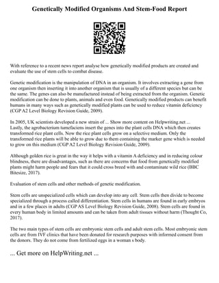 Genetically Modified Organisms And Stem-Food Report
With reference to a recent news report analyse how genetically modified products are created and
evaluate the use of stem cells to combat disease.
Genetic modification is the manipulation of DNA in an organism. It involves extracting a gene from
one organism then inserting it into another organism that is usually of a different species but can be
the same. The genes can also be manufactured instead of being extracted from the organism. Genetic
modification can be done to plants, animals and even food. Genetically modified products can benefit
humans in many ways such as genetically modified plants can be used to reduce vitamin deficiency
(CGP A2 Level Biology Revision Guide, 2009).
In 2005, UK scientists developed a new strain of ... Show more content on Helpwriting.net ...
Lastly, the agrobacterium tumefaciens insert the genes into the plant cells DNA which then creates
transformed rice plant cells. Now the rice plant cells grow on a selective medium. Only the
transformed rice plants will be able to grow due to them containing the marker gene which is needed
to grow on this medium (CGP A2 Level Biology Revision Guide, 2009).
Although golden rice is great in the way it helps with a vitamin A deficiency and in reducing colour
blindness, there are disadvantages, such as there are concerns that food from genetically modified
plants might harm people and fears that it could cross breed with and contaminate wild rice (BBC
Bitesize, 2017).
Evaluation of stem cells and other methods of genetic modification.
Stem cells are unspecialized cells which can develop into any cell. Stem cells then divide to become
specialized through a process called differentiation. Stem cells in humans are found in early embryos
and in a few places in adults (CGP AS Level Biology Revision Guide, 2008). Stem cells are found in
every human body in limited amounts and can be taken from adult tissues without harm (Thought Co,
2017).
The two main types of stem cells are embryonic stem cells and adult stem cells. Most embryonic stem
cells are from IVF clinics that have been donated for research purposes with informed consent from
the donors. They do not come from fertilized eggs in a woman s body.
... Get more on HelpWriting.net ...
 