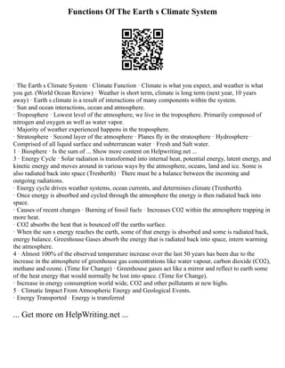 Functions Of The Earth s Climate System
· The Earth s Climate System · Climate Function · Climate is what you expect, and weather is what
you get. (World Ocean Review) · Weather is short term, climate is long term (next year, 10 years
away) · Earth s climate is a result of interactions of many components within the system.
· Sun and ocean interactions, ocean and atmosphere.
· Troposphere · Lowest level of the atmosphere, we live in the troposphere. Primarily composed of
nitrogen and oxygen as well as water vapor.
· Majority of weather experienced happens in the troposphere.
· Stratosphere · Second layer of the atmosphere · Planes fly in the stratosphere · Hydrosphere ·
Comprised of all liquid surface and subterranean water · Fresh and Salt water.
1 · Biosphere · Is the sum of ... Show more content on Helpwriting.net ...
3 · Energy Cycle · Solar radiation is transformed into internal heat, potential energy, latent energy, and
kinetic energy and moves around in various ways by the atmosphere, oceans, land and ice. Some is
also radiated back into space (Trenberth) · There must be a balance between the incoming and
outgoing radiations.
· Energy cycle drives weather systems, ocean currents, and determines climate (Trenberth).
· Once energy is absorbed and cycled through the atmosphere the energy is then radiated back into
space.
· Causes of recent changes · Burning of fossil fuels · Increases CO2 within the atmosphere trapping in
more heat.
· CO2 absorbs the heat that is bounced off the earths surface.
· When the sun s energy reaches the earth, some of that energy is absorbed and some is radiated back,
energy balance. Greenhouse Gases absorb the energy that is radiated back into space, intern warming
the atmosphere.
4 · Almost 100% of the observed temperature increase over the last 50 years has been due to the
increase in the atmosphere of greenhouse gas concentrations like water vapour, carbon dioxide (CO2),
methane and ozone. (Time for Change) · Greenhouse gases act like a mirror and reflect to earth some
of the heat energy that would normally be lost into space. (Time for Change).
· Increase in energy consumption world wide, CO2 and other pollutants at new highs.
5 · Climatic Impact From Atmospheric Energy and Geological Events.
· Energy Transported · Energy is transferred
... Get more on HelpWriting.net ...
 