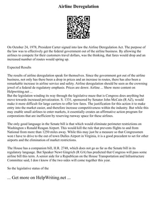 Airline Deregulation
On October 24, 1978, President Carter signed into law the Airline Deregulation Act. The purpose of
the law was to effectively get the federal government out of the airline business. By allowing the
airlines to compete for their customers travel dollars, was the thinking, that fares would drop and an
increased number of routes would spring up.
Expected Results
The results of airline deregulation speak for themselves. Since the government got out of the airline
business, not only has there been a drop in prices and an increase in routes, there has also been a
remarkable increase in airline service and safety. Airline deregulation should be seen as the crowning
jewel of a federal de regulatory emphasis. Prices are down: Airline ... Show more content on
Helpwriting.net ...
But the legislation winding its way through the legislative maze that is Congress does anything but
move towards increased privatization. S. 1331, sponsored by Senator John McCain (R AZ), would
make it more difficult for large carriers to offer low fares. The justification for this action it to make
entry into the market easier, and therefore increase competitiveness within the industry. But while this
may enable small airlines to enter markets, it essentially creates an affirmative action program for
corporations that are inefficient by reserving runway space for these airlines.
The only good language in the Senate bill is that which would eliminate perimeter restrictions on
Washington s Ronald Reagan Airport. This would kill the rule that prevents flights to and from
National from more than 1250 miles away. While this may just be a measure so that Congressmen
won t have to drive to the out of town Dulles Airport in Virginia, it is a good precedent to set for other
airports and the elimination of market restrictions.
The House has a companion bill, H.R. 2748, which does not go as far as the Senate bill in its
regulatory language. But Speaker Newt Gingrich (R GA) has predicted that Congress will pass some
airline bill this term. A senior aide for a Republican on the House Transportation and Infrastructure
Committee said, I don t know if the two sides will come together this year.
So the legislative status of the
... Get more on HelpWriting.net ...
 