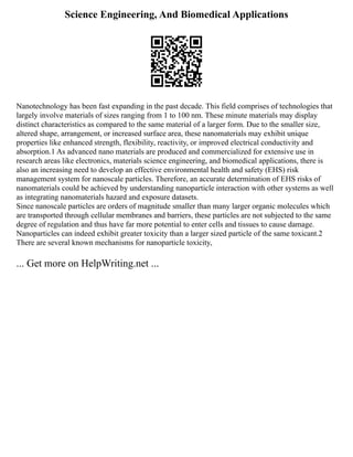 Science Engineering, And Biomedical Applications
Nanotechnology has been fast expanding in the past decade. This field comprises of technologies that
largely involve materials of sizes ranging from 1 to 100 nm. These minute materials may display
distinct characteristics as compared to the same material of a larger form. Due to the smaller size,
altered shape, arrangement, or increased surface area, these nanomaterials may exhibit unique
properties like enhanced strength, flexibility, reactivity, or improved electrical conductivity and
absorption.1 As advanced nano materials are produced and commercialized for extensive use in
research areas like electronics, materials science engineering, and biomedical applications, there is
also an increasing need to develop an effective environmental health and safety (EHS) risk
management system for nanoscale particles. Therefore, an accurate determination of EHS risks of
nanomaterials could be achieved by understanding nanoparticle interaction with other systems as well
as integrating nanomaterials hazard and exposure datasets.
Since nanoscale particles are orders of magnitude smaller than many larger organic molecules which
are transported through cellular membranes and barriers, these particles are not subjected to the same
degree of regulation and thus have far more potential to enter cells and tissues to cause damage.
Nanoparticles can indeed exhibit greater toxicity than a larger sized particle of the same toxicant.2
There are several known mechanisms for nanoparticle toxicity,
... Get more on HelpWriting.net ...
 
