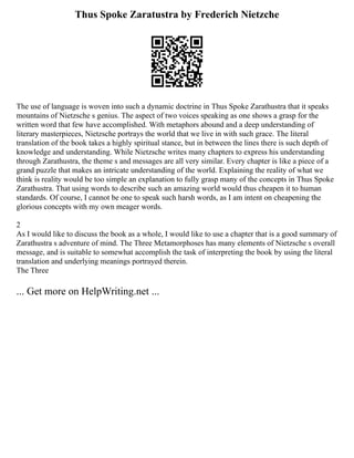 Thus Spoke Zaratustra by Frederich Nietzche
The use of language is woven into such a dynamic doctrine in Thus Spoke Zarathustra that it speaks
mountains of Nietzsche s genius. The aspect of two voices speaking as one shows a grasp for the
written word that few have accomplished. With metaphors abound and a deep understanding of
literary masterpieces, Nietzsche portrays the world that we live in with such grace. The literal
translation of the book takes a highly spiritual stance, but in between the lines there is such depth of
knowledge and understanding. While Nietzsche writes many chapters to express his understanding
through Zarathustra, the theme s and messages are all very similar. Every chapter is like a piece of a
grand puzzle that makes an intricate understanding of the world. Explaining the reality of what we
think is reality would be too simple an explanation to fully grasp many of the concepts in Thus Spoke
Zarathustra. That using words to describe such an amazing world would thus cheapen it to human
standards. Of course, I cannot be one to speak such harsh words, as I am intent on cheapening the
glorious concepts with my own meager words.
2
As I would like to discuss the book as a whole, I would like to use a chapter that is a good summary of
Zarathustra s adventure of mind. The Three Metamorphoses has many elements of Nietzsche s overall
message, and is suitable to somewhat accomplish the task of interpreting the book by using the literal
translation and underlying meanings portrayed therein.
The Three
... Get more on HelpWriting.net ...
 