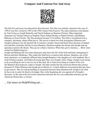 Compare And Contrast Far And Away
The film Far and Away was directed by Ron Howard. This film was initially released in the year of
1992.It was first viewed in 1992 at the 1992 Cannes Film Festival. The main characters were played
by Tom Cruise as Joseph Donnelly and Nicole Kidman as Shannon Christie. Other important
characters are Thomas Gibson as Stephen Chase, Robert Prosky as Daniel Christie, and Barbara
Babcock as Nora Christie. The film produced around 137.8 million. This film is considered to be a
romantic, adventure, drama filled movie. The movie is about two Irish immigrants (Shannon and
Joseph) seeking to live the desired life in America. Joseph s house had burnt down because of unpaid
rent and that eventually led him to meet Shannon. Shannon explains her dream and Joseph ends up
agreeing to pursue the dream. They go on a ship to America. When they get to America, ... Show more
content on Helpwriting.net ...
Joseph and Shannon the two main characters only knew the life of the Irish until they immigrated to
Boston and later Oklahoma. They make this bold move to pursue their dreams. Shannon, one of the
main characters, is completely different than Joseph.Shannon is the daughter of a rich landlord. She is
tired of being a proper ,well behaved young lady.They own Joseph s farm village. Joseph is just trying
to do everything he can to survive out in this land. He is tired of not being in control of his own
life.Shannon then proposes a plan to Joseph. The plan sounds like the American Dream they always
dreamed of. When Shannon and Joseph get to Boston it s a whole different environment that they have
to get used to. The two end up building a connection between them.Shannon tells Joseph to do what
he has to do in order for them to be happy. But, in the beginning she was against all of Joseph s
decisions. At the end of the movie,the connection between the two was unbearable and they got the
American Dream they ve always
... Get more on HelpWriting.net ...
 