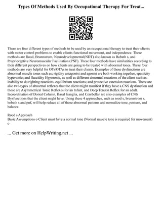 Types Of Methods Used By Occupational Therapy For Treat...
There are four different types of methods to be used by an occupational therapy to treat their clients
with motor control problems to enable clients functional movement, and independence. These
methods are Rood, Brunnstrom, Neurodevelopmental(NDT) also known as Bobath s, and
Proprioceptive Neuromuscular Facilitation (PNF). These four methods have similarities according to
their different perspectives on how clients are going to be treated with abnormal tones. These four
methods are very helpful for OTs/OTAs to treat their clients. Examples of these dysfunctions are
abnormal muscle tones such as; rigidity antagonist and agonist are both working together, spasticity
hypertonic; and flaccidity Hypotonic, as well as different abnormal reactions of the client such as;
inability to do righting reactions, equilibrium reactions; and protective extension reactions. There are
also two types of abnormal reflexes that the client might manifest if they have a CNS dysfunction and
those are Asymmetrical Tonic Reflexes for an Infant, and Deep Tendon Reflex for an adult.
Incoordination of Dorsal Column, Basal Ganglia, and Cerebellar are also examples of CNS
Dysfunctions that the client might have. Using these 4 approaches, such as rood s, brunnstrom s,
bobath s and pnf, will help reduce all of those abnormal patterns and normalize tone, posture, and
balance.
Rood s Approach
Basic Assumptions o Client must have a normal tone (Normal muscle tone is required for movement)
o
... Get more on HelpWriting.net ...
 