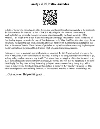 Analysis Of Of Mice And Men
In both of the novels, prejudice, in all its forms, is a key theme throughout; especially in the relation to
the destruction of the innocent. In Lee s To Kill A Mockingbird, the innocent characters (or
mockingbirds ) are generally characters who are misunderstood by the harsh society in 1930s
America. This ranges from a lack of understanding or knowledge about mental illness in the case of
Boo Radley, to pure racism in the case of Tom Robinson. In Of Mice And Men, there is a bigger focus
on sexism, but again the lack of understanding towards people with mental illnesses is repeated, this
time, in the case of Lennie. These themes of prejudice set up both novels from the very beginning and
run throughout until the inevitable destruction of all who are discriminated against.
Both novels open in a natural, almost idealistic environment. To Kill A Mockingbird is begun in the
town of Maycomb, where the citizens are described as being in no hurry, for there was nowhere to go,
nothing to buy, and no money to buy it with. This would have been typical of the time the novel is set
in, as during the great depression there was indeed, no money. The fact that the people are in no hurry
could imply that they have nothing interesting going on, so no reason to hurry in any way, which
could, in turn, become foreshadowing, as though later in the novel they may have a reason to. This
could then represent them as being innocent, as they seem to be naive as to their surroundings and
... Get more on HelpWriting.net ...
 