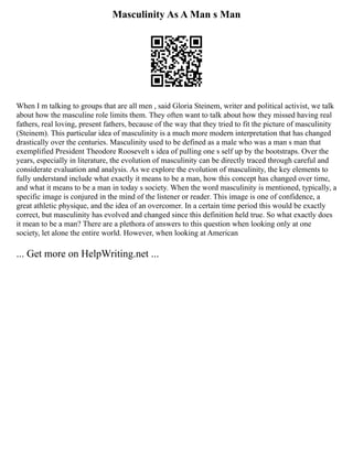 Masculinity As A Man s Man
When I m talking to groups that are all men , said Gloria Steinem, writer and political activist, we talk
about how the masculine role limits them. They often want to talk about how they missed having real
fathers, real loving, present fathers, because of the way that they tried to fit the picture of masculinity
(Steinem). This particular idea of masculinity is a much more modern interpretation that has changed
drastically over the centuries. Masculinity used to be defined as a male who was a man s man that
exemplified President Theodore Roosevelt s idea of pulling one s self up by the bootstraps. Over the
years, especially in literature, the evolution of masculinity can be directly traced through careful and
considerate evaluation and analysis. As we explore the evolution of masculinity, the key elements to
fully understand include what exactly it means to be a man, how this concept has changed over time,
and what it means to be a man in today s society. When the word masculinity is mentioned, typically, a
specific image is conjured in the mind of the listener or reader. This image is one of confidence, a
great athletic physique, and the idea of an overcomer. In a certain time period this would be exactly
correct, but masculinity has evolved and changed since this definition held true. So what exactly does
it mean to be a man? There are a plethora of answers to this question when looking only at one
society, let alone the entire world. However, when looking at American
... Get more on HelpWriting.net ...
 