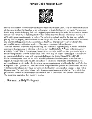 Private Child Support Essay
Private child support collection services become necessary in recent years. They are necessary because
of the many families that have had to go without court ordered child support payments. The problem
is that many parents fail to pay their child support payments on a regular basis. These deadbeat parents
may also take a variety of steps to get out of their financial responsibilities. Those steps can make it
difficult for government agencies to collect. The collection methods used by the state may include
placing liens on property, but these liens are not always effective. You Can Have Both the Government
and Your Child Support Collection Company on Your Case The fact that you are working with a
private child support collections service ... Show more content on Helpwriting.net ...
That said, interstate collections may not be easy for a state child support agency. A private collection
company with experience in interstate collections may be able to help. A Private collection Agency
Can Help Even if Child is Emancipated Emancipation can make it difficult for a government agency
to collect unpaid child support. For instance, some states may not collect child support in a case with
an emancipated child. In cases with emancipated children, the United States Office of Child
Enforcement says that states are not under any obligation to collect in response to another state s
request. However, most states have liberal statutes of limitation. The statutes of limitation allow a
private collection service to be effective where a government agency would not be. Private Collection
Companies Have Lighter Case Loads One reason that government agencies are unsuccessful has to do
with the number of cases they have. Government child support agencies often struggle to deal with a
high caseload. The caseload of private collection companies is comparatively low. The result is that
private child support enforcement services are often able to spend more time on their clients cases.
The extra time means that they can solve tougher
... Get more on HelpWriting.net ...
 