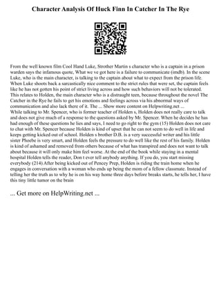 Character Analysis Of Huck Finn In Catcher In The Rye
From the well known film Cool Hand Luke, Strother Martin s character who is a captain in a prison
warden says the infamous quote, What we ve got here is a failure to communicate (imdb). In the scene
Luke, who is the main character, is talking to the captain about what to expect from the prison life.
When Luke shoots back a sarcastically nice comment to the strict rules that were set, the captain feels
like he has not gotten his point of strict living across and how such behaviors will not be tolerated.
This relates to Holden, the main character who is a distraught teen, because throughout the novel The
Catcher in the Rye he fails to get his emotions and feelings across via his abnormal ways of
communication and also lack there of it. The ... Show more content on Helpwriting.net ...
While talking to Mr. Spencer, who is former teacher of Holden s, Holden does not really care to talk
and does not give much of a response to the questions asked by Mr. Spencer. When he decides he has
had enough of these questions he lies and says, I need to go right to the gym (15) Holden does not care
to chat with Mr. Spencer because Holden is kind of upset that he can not seem to do well in life and
keeps getting kicked out of school. Holden s brother D.B. is a very successful writer and his little
sister Phoebe is very smart, and Holden feels the pressure to do well like the rest of his family. Holden
is kind of ashamed and removed from others because of what has transpired and does not want to talk
about because it will only make him feel worse. At the end of the book while staying in a mental
hospital Holden tells the reader, Don t ever tell anybody anything. If you do, you start missing
everybody (214) After being kicked out of Pencey Prep, Holden is riding the train home when he
engages in conversation with a woman who ends up being the mom of a fellow classmate. Instead of
telling her the truth as to why he is on his way home three days before breaks starts, he tells her, I have
this tiny little tumor on the brain
... Get more on HelpWriting.net ...
 