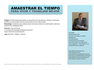 AMAESTRAR EL TIEMPO
              PARA VIVIR Y TRABAJAR MEJOR


 Dirigido a: Profesionales preocupados en aprovechar con más eficacia su tiempo. En particular
 aquellos que han probado sistemas tradicionales y los han abandonado.
 Metodología: Estudio de casos, debates sobre situaciones reales de los participantes, ejercicios,
 exposiciones y pedagogía activa.
 Duración: 2 días (16 horas).
 + una sesión de coaching individual por persona*.
 Grupo máximo de 12 participantes
                                                                                                                   Formador
 Lugar: Barcelona - Madrid - Valencia                                                                              Michel Henric-Coll
                                                                                                                   Consultor y formador en People
 .                                                                                                                 Management
                                                                                                                   Coach de equipos
                                                                                                                   Conferenciante internacional
                                                                                                                   Autor de los libros: Las Falacias del
                                                                                                                   Tecnomagement – Fractal Teams: una
                                                                                                                   organización para el siglo XXI.



                                                                                                                   http://blog.fractalteams.com
                                                                                                                   www.nexohumano.es
                                                                                                                   www.linkedin.com/in/MichelHenricColl
                                                                                                                   www.xing.com/profile/Michel_HenricColl
                                                                                                                   www.facebook.com/michel.henriccoll
                                                                                                                   www.twitter.com/HenricColl_M



* Sesión de 1 hora de duración a utilizar en las 5 semanas del final del curso. Modalidad a distancia por Skype.
 