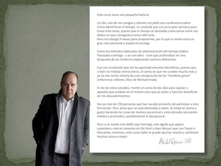 Este curso tiene una pequeña historia.

Un día, uno de mis amigos y clientes me pidió una conferencia sobre
cómo administrar el tiempo. Le contesté que era yo la peor persona para
tratar este tema, puesto que el tiempo se deslizaba como arena entre mis
dedos sin que consiguiera nunca aferrarlo.
Pero me otorgó 3 meses para prepararme, por lo que lo tomé como un
gran reto personal y acepté el encargo.

Como los métodos habituales de administración del tiempo habían
fracasado conmigo - y yo con ellos - tuve que profundizar en una
búsqueda de los misterios explorando caminos diferentes.

Fue una revelación que me ha aportado enormes beneficios, puesto que,
si bien no trabajo menos horas, lo cierto es que me cunden mucho más y
ya no me siento víctima de una conspiración de los “hombres grises”
(referencia a Momo, libro de Michael Ende).

A raíz de estos estudios, monté un curso de dos días para ayudar a
aquellos que estaban en el mismo caso que yo antes y hacerles beneficiar
de mis descubrimientos.

Son ya más de 150 personas que han sacado provecho de participar a esta
formación. Pero aviso que no está destinada a todos. Si Usted se siente a
gusto haciendo las cosas de manera secuencial y está cómodo calculando
medias y promedios, posiblemente le decepcione.

Pero si se siente más delfín que hormiga, más águila que pájaro
carpintero, más en sintonía con Da Vinci o bien Mozart que con Taylor o
Descartes, entonces, este curso taller le puede aportar mucho y cambiarle
muchas cosas a mejor.
 