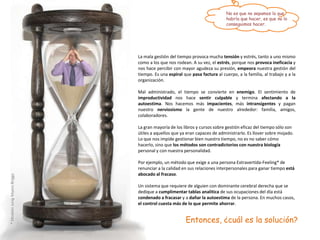 No es que no sepamos lo que
                                                                          habría que hacer, es que no lo
                                                                          conseguimos hacer.




                             La mala gestión del tiempo provoca mucha tensión y estrés, tanto a uno mismo
                             como a los que nos rodean. A su vez, el estrés, porque nos provoca ineficacia y
                             nos hace percibir con mayor agudeza su presión, empeora nuestra gestión del
                             tiempo. Es una espiral que pasa factura al cuerpo, a la familia, al trabajo y a la
                             organización.

                             Mal administrado, el tiempo se convierte en       enemigo. El sentimiento de
                             improductividad nos hace sentir culpable          y termina afectando a la
                             autoestima. Nos hacemos más impacientes,          más intransigentes y pagan
                             nuestro nerviosismo la gente de nuestro           alrededor: familia, amigos,
                             colaboradores.

                             La gran mayoría de los libros y cursos sobre gestión eficaz del tiempo sólo son
                             útiles a aquellos que ya eran capaces de administrarlo. Es llover sobre mojado.
                             Lo que nos impide gestionar bien nuestro tiempo, no es no saber cómo
                             hacerlo, sino que los métodos son contradictorios con nuestra biología
                             personal y con nuestra personalidad.

                             Por ejemplo, un método que exige a una persona Extravertida-Feeling* de
                             renunciar a la calidad en sus relaciones interpersonales para ganar tiempo está
                             abocado al fracaso.
* Modelo Jung-Myers Briggs




                             Un sistema que requiere de alguien con dominante cerebral derecha que se
                             dedique a cumplimentar tablas analítica de sus ocupaciones del día está
                             condenado a fracasar y a dañar la autoestima de la persona. En muchos casos,
                             el control cuesta más de lo que permite ahorrar.


                                                     Entonces, ¿cuál es la solución?
 