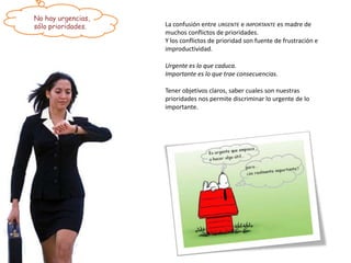 No hay urgencias,
sólo prioridades.   La confusión entre URGENTE e IMPORTANTE es madre de
                    muchos conflictos de prioridades.
                    Y los conflictos de prioridad son fuente de frustración e
                    improductividad.

                    Urgente es lo que caduca.
                    Importante es lo que trae consecuencias.

                    Tener objetivos claros, saber cuales son nuestras
                    prioridades nos permite discriminar lo urgente de lo
                    importante.
 