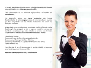 La jornada laboral de un directivo supone cada día más trabajo, decisiones y
responsabilidades, pero el tiempo no es extensible.

Saber administrarlo es una habilidad imprescindible y susceptible de
entrenamiento.

Este curso-taller aporta una nueva perspectiva, que integra
descubrimientos de la neurología y modelos de personalidad, para aquellos
que han comprobado que los métodos tradicionales no surten los
resultados esperados.

Si ha probado otros métodos que le han costado muchos esfuerzos, mucha
disciplina y le han amargado la vida en lugar de mejorarla – por eso los
abandonó - es casi seguro que estos métodos no conviene a su forma de
ser. ¡No existe un método universal de administrarse a sí mismo!

Comprenda el tiempo,
Comprenda lo que significa el tiempo para los demás,
Comprenda su relación personal con el tiempo,
Utilice sus puntos fuertes en lugar de intentar copiar a los demás,
Y podrá domesticarlo.

Podrá disfrutar de un café sin quemarse ni sentirse culpable ni tener que
correr para recuperar el tiempo perdido.

Amaestrar el tiempo permite vivir y trabajar mejor.
 