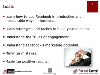 GoalsLearn how to use Facebook in productive and measurable ways in business.Learn strategies and tactics to build your audience.Understand the “rules of engagement.” Understand Facebook’s marketing potential.Minimize mistakes.Maximize positive results.