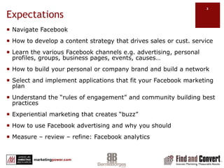 ExpectationsNavigate FacebookHow to develop a content strategy that drives sales or cust. serviceLearn the various Facebook channels e.g. advertising, personal profiles, groups, business pages, events, causes…How to build your personal or company brand and build a networkSelect and implement applications that fit your Facebook marketing planUnderstand the “rules of engagement” and community building best practicesExperiential marketing that creates “buzz”How to use Facebook advertising and why you shouldMeasure – review – refine: Facebook analytics