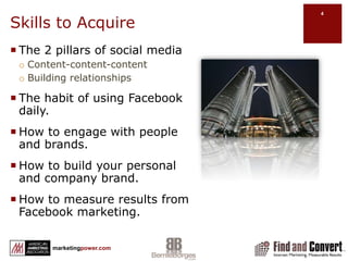 Skills to AcquireThe 2 pillars of social mediaContent-content-contentBuilding relationshipsThe habit of using Facebook daily.How to engage with people and brands.How to build your personal and company brand.How to measure results from Facebook marketing.