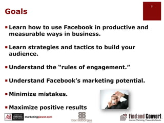 GoalsLearn how to use Facebook in productive and measurable ways in business.Learn strategies and tactics to build your audience.Understand the “rules of engagement.” Understand Facebook’s marketing potential.Minimize mistakes.Maximize positive results