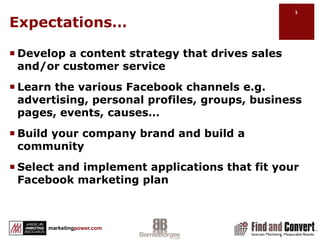 Expectations…Develop a content strategy that drives sales and/or customer serviceLearn the various Facebook channels e.g. advertising, personal profiles, groups, business pages, events, causes…Build your company brand and build a communitySelect and implement applications that fit your Facebook marketing plan