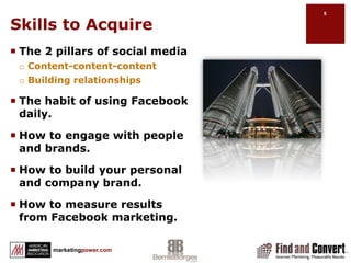 Skills to AcquireThe 2 pillars of social mediaContent-content-contentBuilding relationshipsThe habit of using Facebook daily.How to engage with people and brands.How to build your personal and company brand.How to measure results from Facebook marketing.