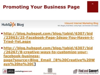 Promoting Your Business Pagehttp://www.facebook.com/help/?faq=13080Integrate a landing page in Facebook, eg., MailChimpPost video links directly to Facebook so it will play inside Facebook.Include a link to your website in the description.Share images. Use Flickr for better analytics. For more interaction post images directly to Facebook. Status updates: Keep it simple. Be consistent. Encourage user generated content. E.g., Gemvara, All Things Jeep page.
